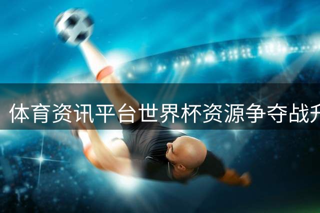 体育资讯平台世界杯资源争夺战升级 独家合作成行业新赛道