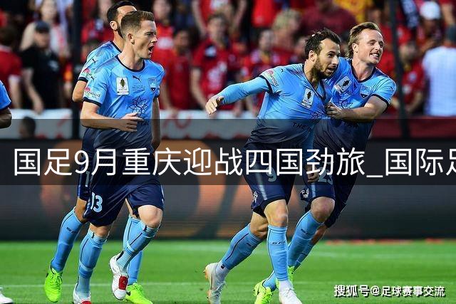 国足9月重庆迎战四国劲旅 国际足球邀请赛敲定