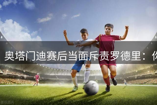 奥塔门迪赛后当面斥责罗德里：你和拉波尔特一周都在哭哭啼啼