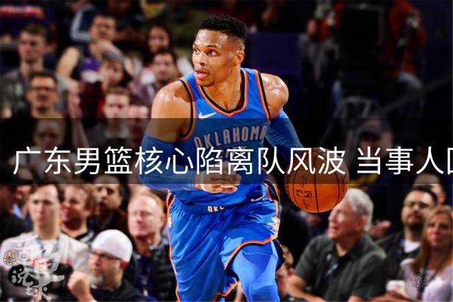 广东男篮核心陷离队风波 当事人回应打破质疑