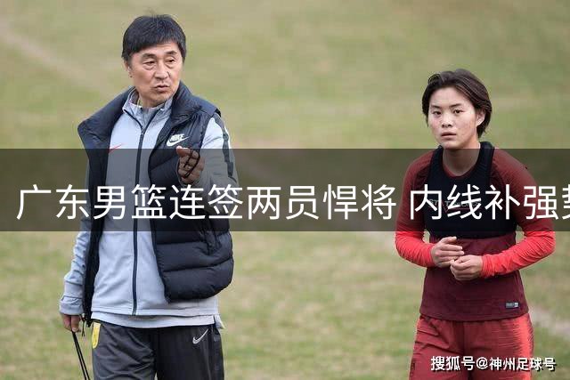 广东男篮连签两员悍将 内线补强势头强劲