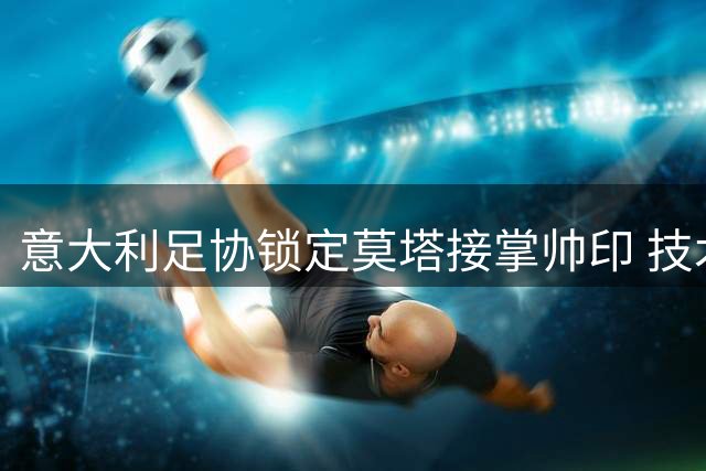 意大利足协锁定莫塔接掌帅印 技术团队危机现转机