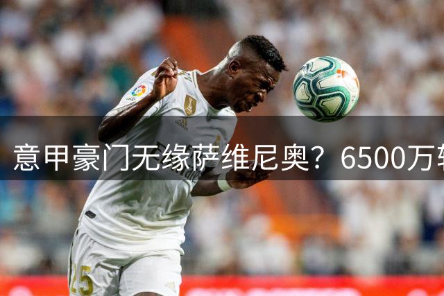 意甲豪门无缘萨维尼奥？6500万转会门槛过高