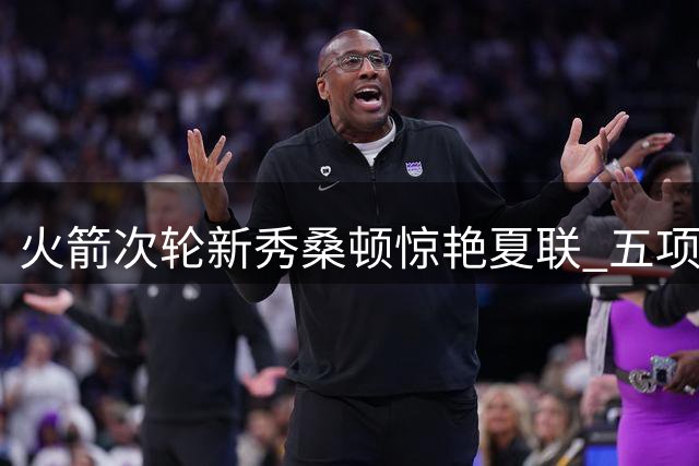 火箭次轮新秀桑顿惊艳夏联 五项全能特质完美适配乌度卡体系