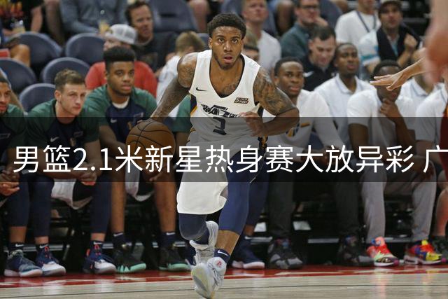 男篮2.1米新星热身赛大放异彩 广东重组助其崛起