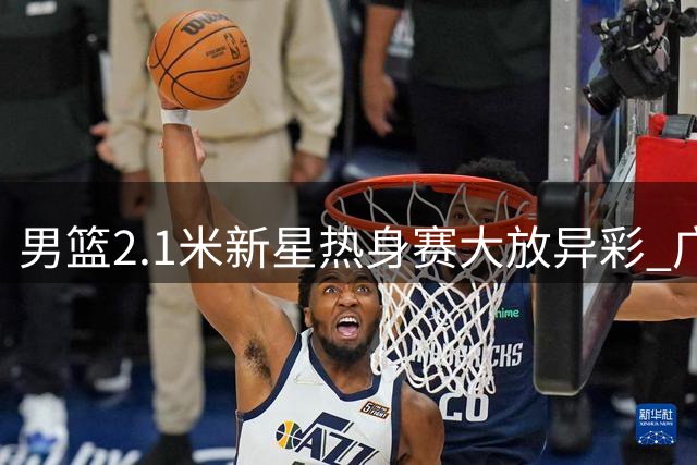 男篮2.1米新星热身赛大放异彩 广东重组助其崛起