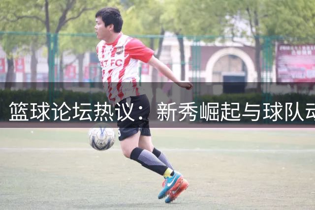 篮球论坛热议：新秀崛起与球队动态