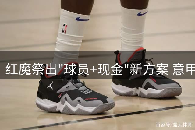 红魔祭出"球员+现金"新方案 意甲神锋或成曼联今夏首签