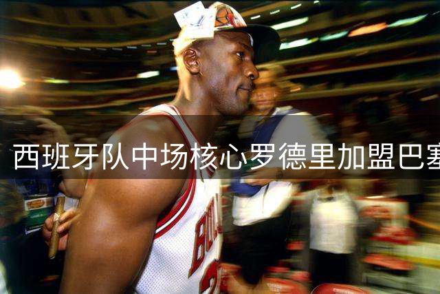 西班牙队中场核心罗德里加盟巴塞罗那