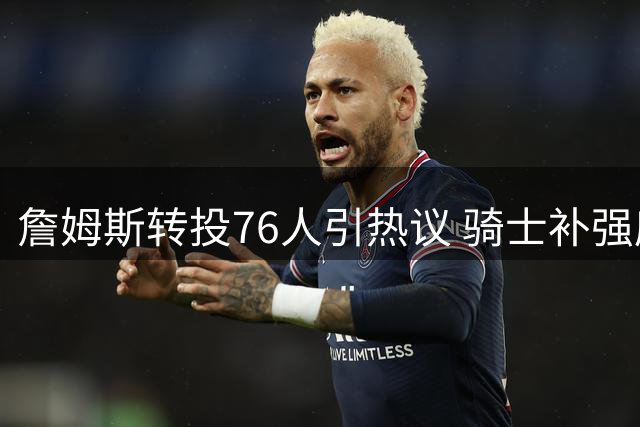 詹姆斯转投76人引热议 骑士补强库明加恐难撼动东部格局