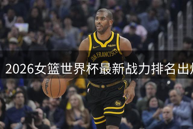 2026女篮世界杯最新战力排名出炉 中国队位列第六